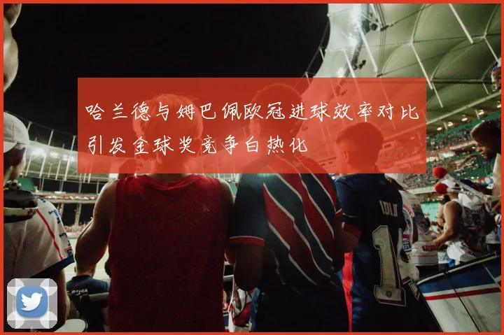 哈兰德与姆巴佩欧冠进球效率对比引发金球奖竞争白热化