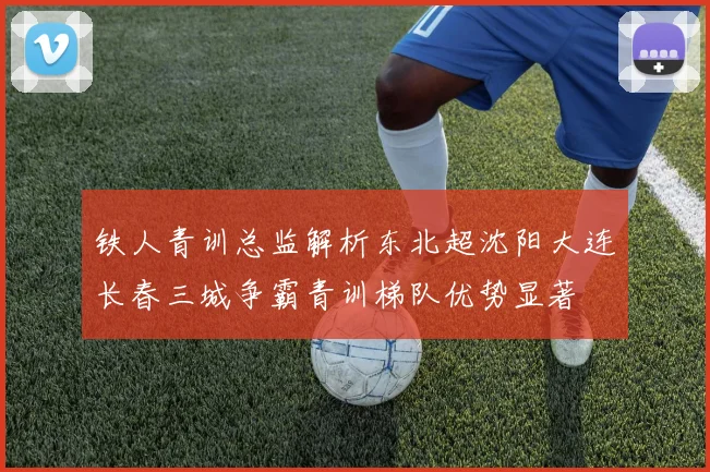 铁人青训总监解析东北超沈阳大连长春三城争霸青训梯队优势显著