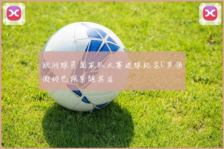 欧洲球员国家队大赛进球纪录C罗领衔姆巴佩紧随其后