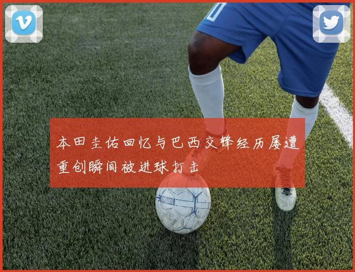本田圭佑回忆与巴西交锋经历屡遭重创瞬间被进球打击