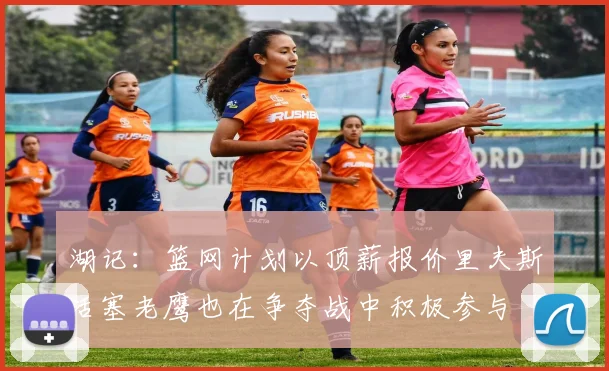 湖记：篮网计划以顶薪报价里夫斯活塞老鹰也在争夺战中积极参与