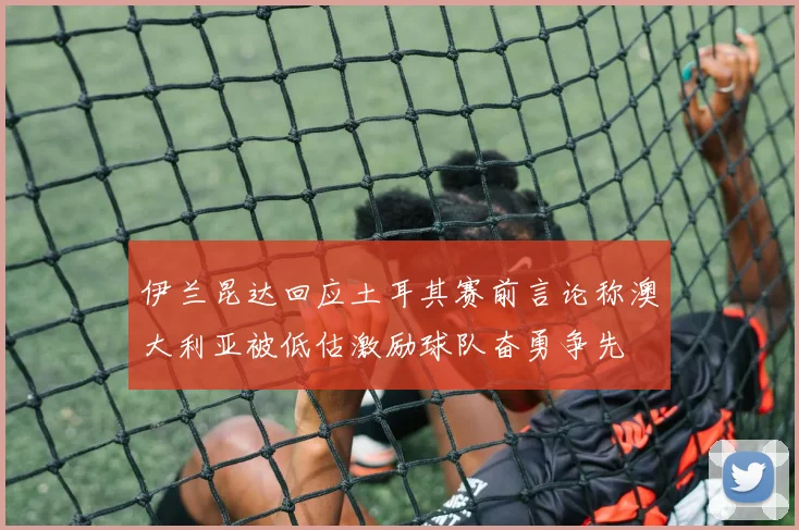 伊兰昆达回应土耳其赛前言论称澳大利亚被低估激励球队奋勇争先