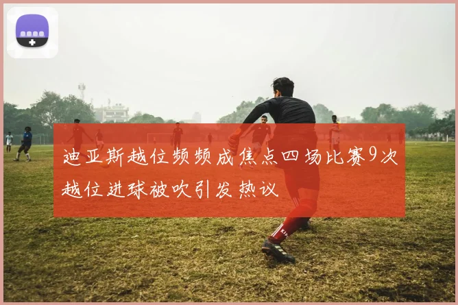 迪亚斯越位频频成焦点四场比赛9次越位进球被吹引发热议